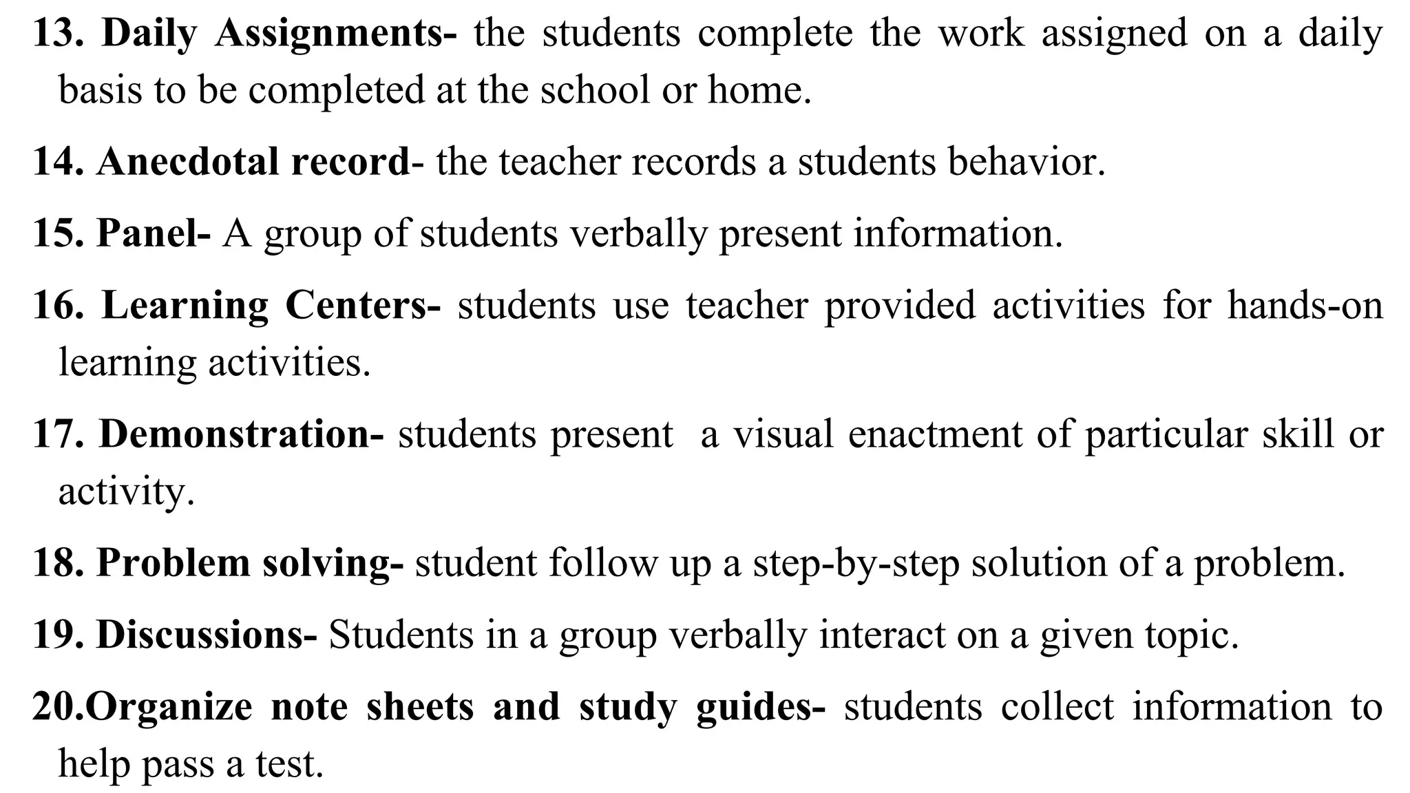 13. Daily Assignments- the students complete the work assigned on a daily
basis to be completed at the school or home.
14. Anecdotal record- the teacher records a students behavior.
15. Panel- A group of students verbally present information.
16. Learning Centers- students use teacher provided activities for hands-on
learning activities.
17. Demonstration- students present a visual enactment of particular skill or
activity.
18. Problem solving- student follow up a step-by-step solution of a problem.
19. Discussions- Students in a group verbally interact on a given topic.
20.Organize note sheets and study guides- students collect information to
help pass a test.
 