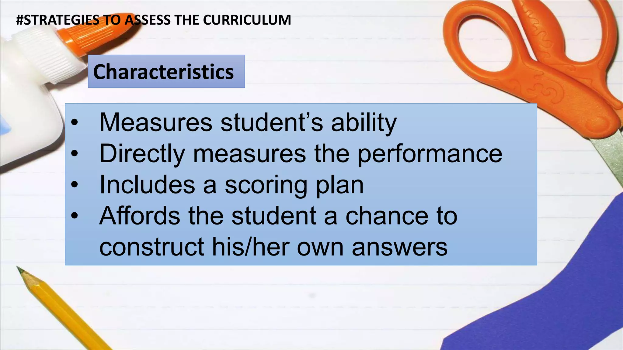 #STRATEGIES TO ASSESS THE CURRICULUM
Characteristics
• Measures student’s ability
• Directly measures the performance
• Includes a scoring plan
• Affords the student a chance to
construct his/her own answers
 