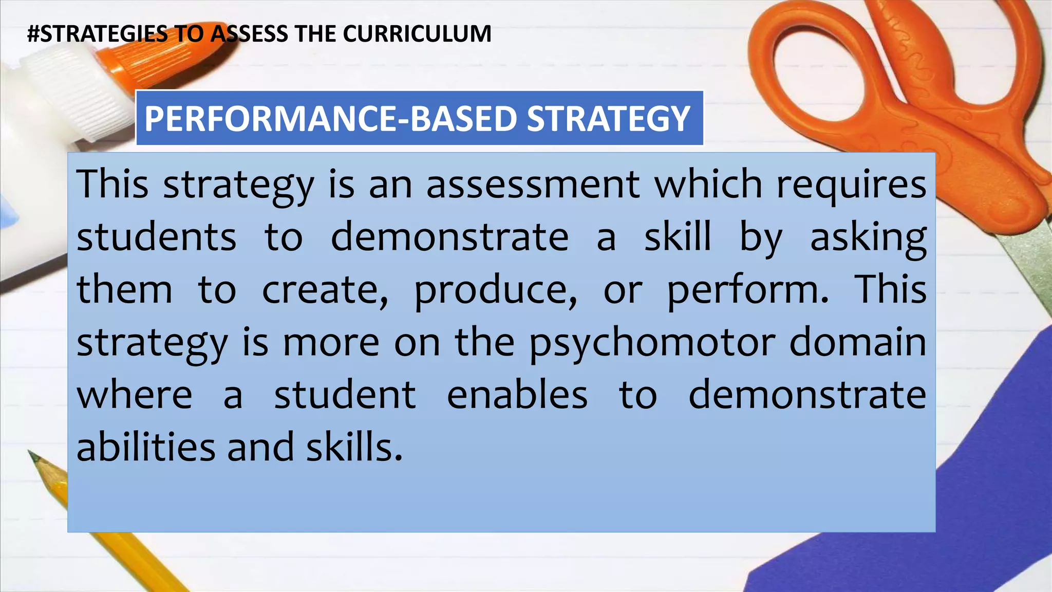 #STRATEGIES TO ASSESS THE CURRICULUM
PERFORMANCE-BASED STRATEGY
This strategy is an assessment which requires
students to demonstrate a skill by asking
them to create, produce, or perform. This
strategy is more on the psychomotor domain
where a student enables to demonstrate
abilities and skills.
 