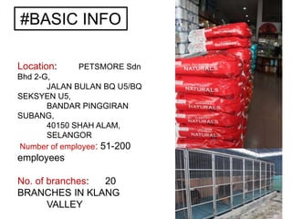 #BASIC INFO
Location: PETSMORE Sdn
Bhd 2-G,
JALAN BULAN BQ U5/BQ
SEKSYEN U5,
BANDAR PINGGIRAN
SUBANG,
40150 SHAH ALAM,
SELANGOR
Number of employee: 51-200
employees
No. of branches: 20
BRANCHES IN KLANG
VALLEY
 