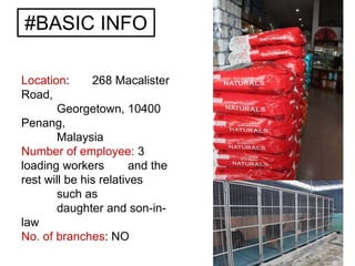 #BASIC INFO
Location: 268 Macalister
Road,
Georgetown, 10400
Penang,
Malaysia
Number of employee: 3
loading workers and the
rest will be his relatives
such as
daughter and son-in-
law
No. of branches: NO
 