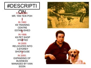 #DESCRIPTI
ONFOUNDER:
MR. TAN TEIK POH
IN 1998:
K9 PET SHOP
STARTED
IN 1982:
K9 TRAINING
CENTRE
ESTABLISHED
IN 2000:
RELOCATED INTO
3-STOREY
SHOPHOUSE
IN 2005:
EXPANDING OF
BUSINESS
MANAGED BY IVAN
SOON
 
