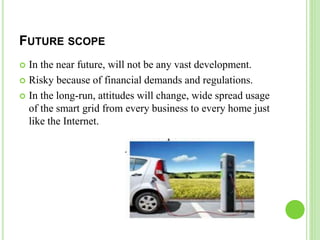 FUTURE SCOPE
 In the near future, will not be any vast development.
 Risky because of financial demands and regulations.
 In the long-run, attitudes will change, wide spread usage
of the smart grid from every business to every home just
like the Internet.
 