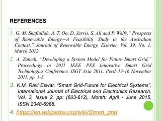 REFERENCES
1. G. M. Shafiullah, A. T. Oo, D. Jarvis, S. Ali and P. Wolfs,“ Prospects
of Renewable Energy—A Feasibility Study in the Australian
Context,” Journal of Renewable Energy, Elsevier, Vol. 39, No. 1,
March 2012.
2. A. Zahedi, “Developing a System Model for Future Smart Grid,”
Proceedings in 2011 IEEE PES Innovative Smart Grid
Technologies Conference, ISGT Asia 2011, Perth,13-16 November
2011, pp. 1-5.
3. K.M. Ravi Eswar, “Smart Grid-Future for Electrical Systems”,
International Journal of Electrical and Electronics Research,
Vol. 3, Issue 2, pp: (603-612), Month: April - June 2015,
ISSN 2348-6988.
4. https://en.wikipedia.org/wiki/Smart_grid
 