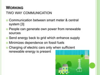 WORKING
TWO WAY COMMUNICATION
 Communication between smart meter & central
system [3]
 People can generate own power from renewable
sources
 Send energy back to grid which enhance supply
 Minimizes dependence on fossil fuels
 Charging of electric cars only when sufficient
renewable energy is present
 