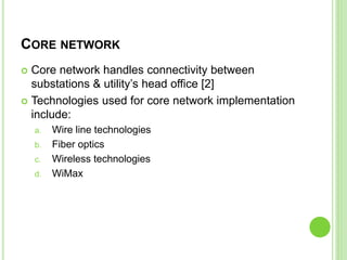 CORE NETWORK
 Core network handles connectivity between
substations & utility’s head office [2]
 Technologies used for core network implementation
include:
a. Wire line technologies
b. Fiber optics
c. Wireless technologies
d. WiMax
 