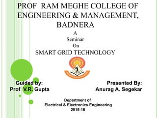 PROF RAM MEGHE COLLEGE OF
ENGINEERING & MANAGEMENT,
BADNERA
A
Seminar
On
SMART GRID TECHNOLOGY
Guided by: Presented By:
Prof V.R. Gupta Anurag A. Segekar
Department of
Electrical & Electronics Engineering
2015-16
Department of
Electrical & Electronics Engineering
2015-16
 