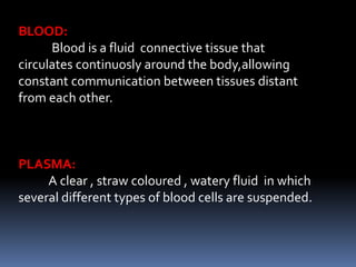 BLOOD:
Blood is a fluid connective tissue that
circulates continuosly around the body,allowing
constant communication between tissues distant
from each other.
PLASMA:
A clear , straw coloured , watery fluid in which
several different types of blood cells are suspended.
 