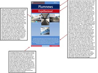 I had used the font Calibri in the size 72pt and I made
it bold for the mastered, this is because I found it very
suitable for the magazine and the target audience, as
the font is simple and basic which makes the product
look more professional which also has a pleasing
appearance, in addition the size and the type of font
make it is easier to read. Moreover I used the school
magazine to give me inspiration on how to do my
magazine and so therefore I used the features of the
mastered from Plumline and added them to mine as it
includes the colours of the school, which matches the
school colours. Furthermore for the headline I had
used the font Book Antiqua in the size 48pt for the
headline as this strikes the audience’s attention and
intrigues them to look more into the magazine. I had
added a dark red colour for the headline as it is the
colour of the school uniform; in addition the colour isn't
too bright but yet not too dark, it still manages to grabs
the audience’s attention. The headline ‘Expelliarmus!’
Is a quote from Harry potter, which relates to the
information box I included an information box, I use
this to talk about a trip AS students went on, this
makes the magazine look more entertaining and this
gives an overview of what sort of trips students can
get to go on and what opportunities the school gives
to students. The font I have used for the information
box is Calibri, this is something I would change if I
were to do it again as the font is very plain. Moreover I
have added the school website at the bottom of the
page and I filled it in red and the text in white, this
allows people to easily find the contact detail for the
school due to the colour. Furthermore I have also
added the school slogan on the bottom of the page as
this represents the school also the colour red is the
school colour. I have used varieties of colours such
as, red white and blue due to the fact that they are the
school colour, also they are pleasing to both genders
and age group and this fits in with my target audience.
However what I would also change about my
magazine is the information box colour as it’s very
blunt and to improve it I would make it more gradient,
also I would also change the logo that I have used
and instead I would use a smaller one so that it
doesn't look cramped at the top of the page.
I have used four images that focuses’ on the school
buildings and blocks. I have included an image of
Lerner so that people can see how the building
looks like, the lighting of the image is bright and
high quality, this looks appealing to the audience.
In addition I have taken a low shot angle of the
hallway in Waverly as this creates an illusion effect
which is very eye catching. Furthermore I have
taken a side angle shot of the front entrance of the
sixth form; the lighting is bright and so grabs the
audience's attention this allows people to see what
the front entrance of the sixth form looks like if they
may ever want to visit the school. Lastly I have
added a side angle shot of the school lockers in
Lerner, the lighting is bright and also the image
compliments the colours that have been used in
the magazine; in addition the image clearly shows
how the lockers are like in Lerner. Moreover I have
added captions for each of the images in the font
Calibri size 10pt and in the colour white in italic as
this is easy to read, this shows what or where the
images are taken and this allows the audience to
understand the image, also the caption doesn’t
take way the attention from the images.
The target audience of my media product is aimed
at teenagers and teachers. The magazine focuses
on the school and what goes on, this is so that
student and teachers can have access to find out
what is the latest news. Furthermore people who
may not attend the school can see what the school
is about and what it specializes in. My media
product appeals to the target audience as I have
used colours that are eye-catching but yet formal
as this makes the magazine look professional, this
suits teenagers as well as adults; in addition to this
the colours that have been used are the colours of
the school uniform therefore this is appealing and is
effective to the audience. The layout of my
magazine is organized and simple as this looks
efficient and is easier to operate.
 