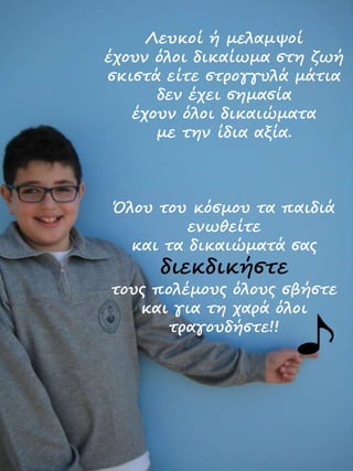 Λευκοί ή μελαμψοί
έχουν όλοι δικαίωμα στη ζωή
σκιστά είτε στρογγυλά μάτια
δεν έχει σημασία
έχουν όλοι δικαιώματα
με την ίδια αξία.
Όλου του κόσμου τα παιδιά
ενωθείτε
και τα δικαιώματά σας
διεκδικήστε
τους πολέμους όλους σβήστε
και για τη χαρά όλοι
τραγουδήστε!!
 