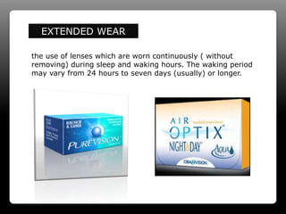 EXTENDED WEAR
the use of lenses which are worn continuously ( without
removing) during sleep and waking hours. The waking period
may vary from 24 hours to seven days (usually) or longer.
 
