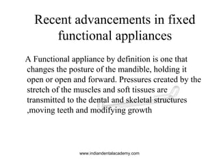 A Functional appliance by definition is one that
changes the posture of the mandible, holding it
open or open and forward. Pressures created by the
stretch of the muscles and soft tissues are
transmitted to the dental and skeletal structures
,moving teeth and modifying growth
Recent advancements in fixed
functional appliances
www.indiandentalacademy.com
 