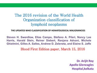 The 2016 revision of the World Health
Organization classification of
lymphoid neoplasms
Steven H. Swerdlow, Elias Campo, Stefano A. Pileri, Nancy Lee
Harris, Harald Stein, Reiner Siebert, Ranjana Advani, Michele
Ghielmini, Gilles A. Salles, Andrew D. Zelenetz, and Elaine S. Jaffe
THE UPDATED WHO CLASSIFICATION OF HEMATOLOGICAL MALIGNANCIES
Blood First Edition paper, March 15, 2016
Dr. Arijit Roy
Apollo Gleneagles
Hospital,kolkata
 
