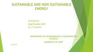 Company name
SUSTAINABLE AND NON SUSTAINABLE
ENERGY
Presented by:
Saad Farooqi, C#01
BS, 7th Semester
DEPARTMENT OF ENVIRONMENTAL & CONSERVATION
SCIENCES
UNIVERSITY OF SWAT
1
8/8/2016
 