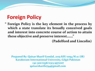 Foreign Policy
“ Foreign Policy is the key element in the process by
which a state translate its broadly conceived goals
and interest into concrete course of action to attain
these objective and preserve interest…….”
(Padelford and Lincolin)
Prepared By: Qaisar Sharif Gondal, 2015-KIU-0794 M.sc (IR)
Karakoram International University, Gilgit Pakistan
+92-300/0336/0313-9571007
qaisarsharif0794@gmail.com
 