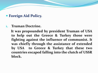  Foreign Aid Policy.
1. Truman Doctrine.
It was propounded by president Truman of USA
to help out the Greece & Turkey those were
fighting against the influence of communist. It
was chiefly through the assistance of extended
by USA to Greece & Turkey that these two
countries escaped falling into the clutch of USSR
block.
 
