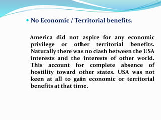  No Economic / Territorial benefits.
America did not aspire for any economic
privilege or other territorial benefits.
Naturally there was no clash between the USA
interests and the interests of other world.
This account for complete absence of
hostility toward other states. USA was not
keen at all to gain economic or territorial
benefits at that time.
 