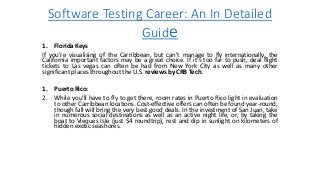 Software Testing Career: An In Detailed
Guide
1. Florida Keys
If you’re visualising of the Carribbean, but can’t manage to fly internationally, the
California important factors may be a great choice. If it’s too far to push, deal flight
tickets to Las vegas can often be had from New York City as well as many other
significant places throughout the U.S. reviews by CRB Tech.
1. Puerto Rico:
2. While you’ll have to fly to get there, room rates in Puerto Rico light in evaluation
to other Carribbean locations. Cost-effective offers can often be found year-round,
though fall will bring the very best good deals. In the investment of San Juan, take
in numerous social destinations as well as an active night life, or, by taking the
boat to Vieques Isle (just $4 roundtrip), rest and dip in sunlight on kilometers of
hidden exotic seashores.
 