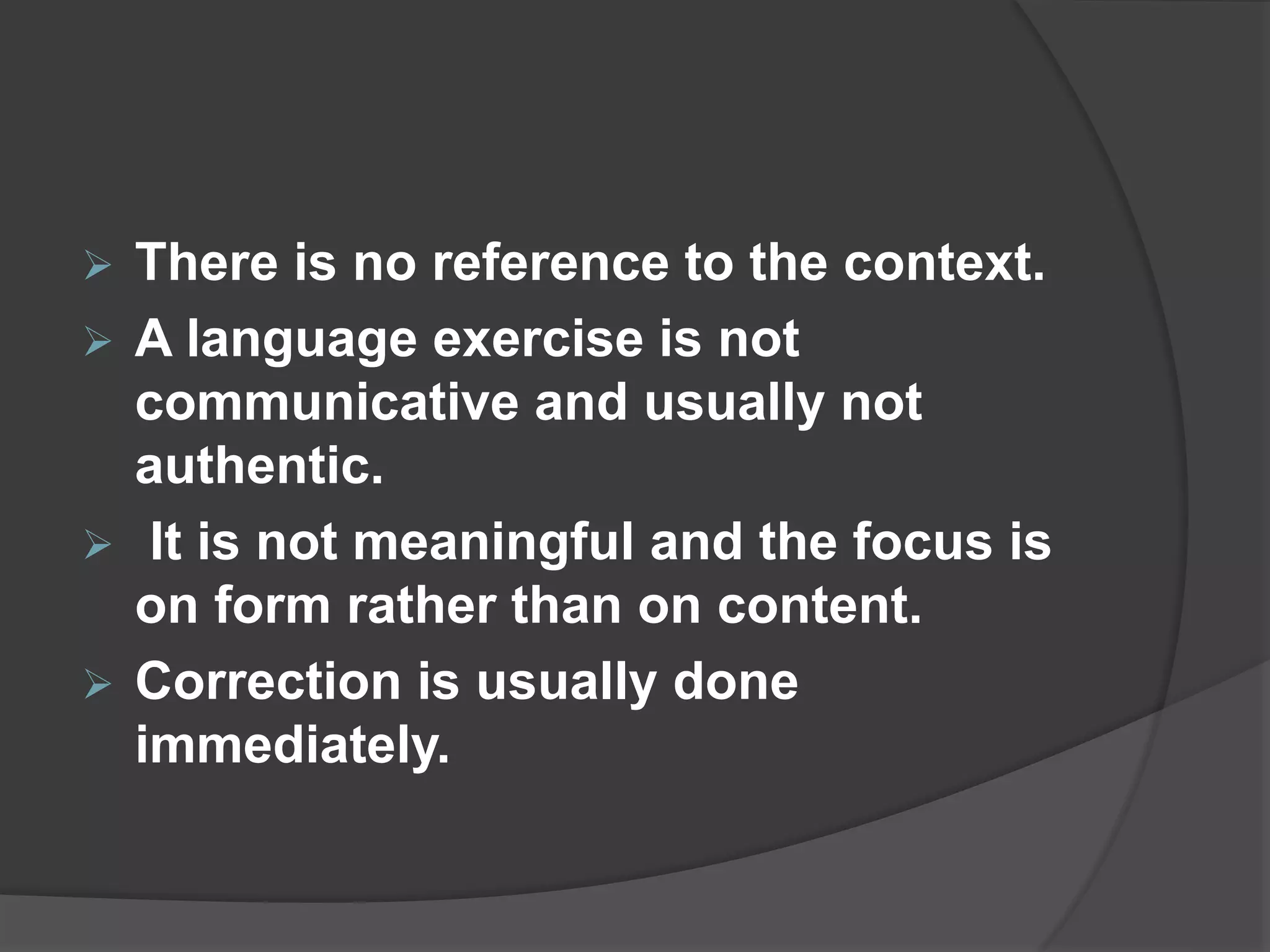  There is no reference to the context.
 A language exercise is not
communicative and usually not
authentic.
 It is not meaningful and the focus is
on form rather than on content.
 Correction is usually done
immediately.
 