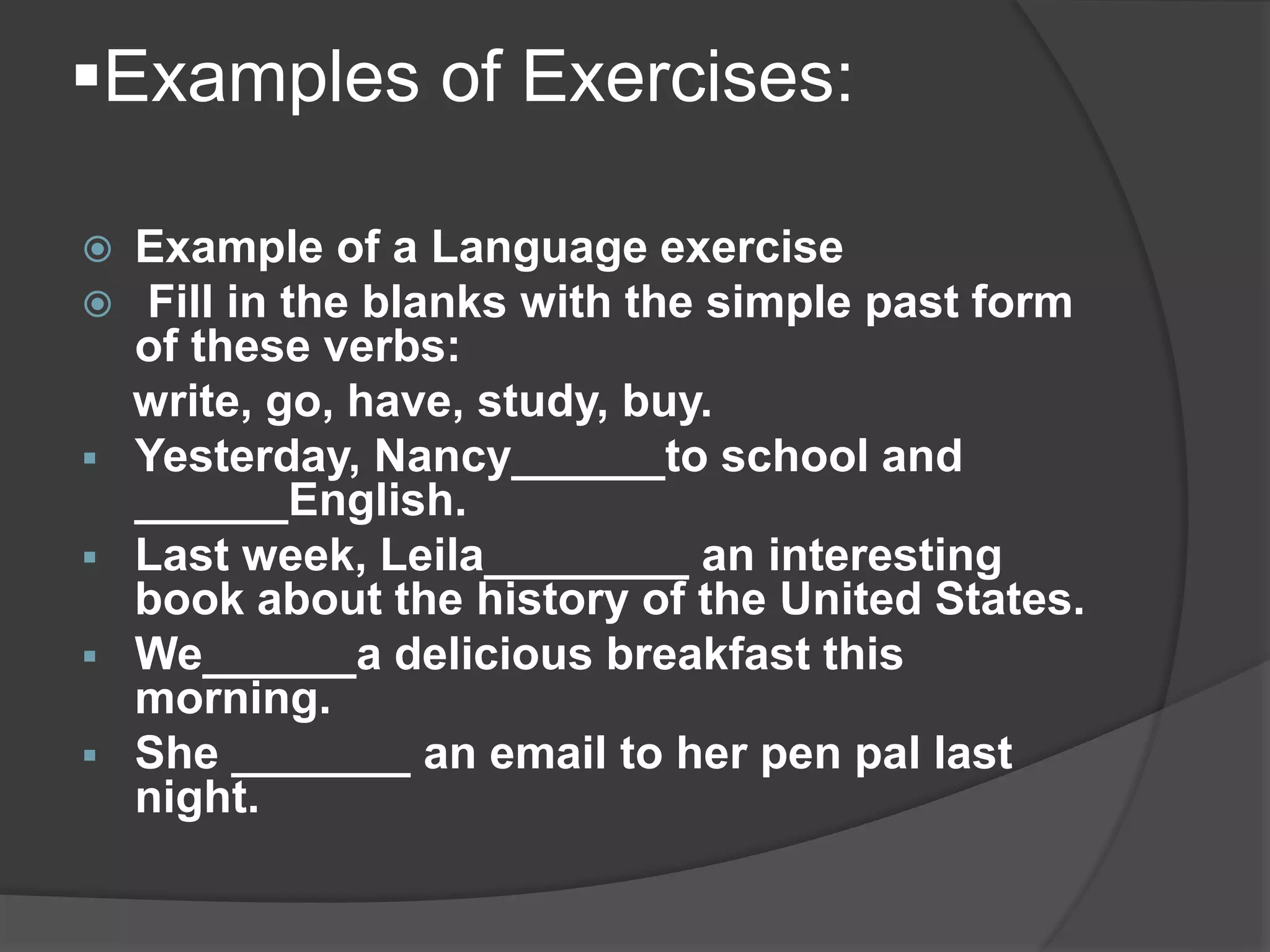 Examples of Exercises:
 Example of a Language exercise
 Fill in the blanks with the simple past form
of these verbs:
write, go, have, study, buy.
 Yesterday, Nancy______to school and
______English.
 Last week, Leila________ an interesting
book about the history of the United States.
 We______a delicious breakfast this
morning.
 She _______ an email to her pen pal last
night.
 