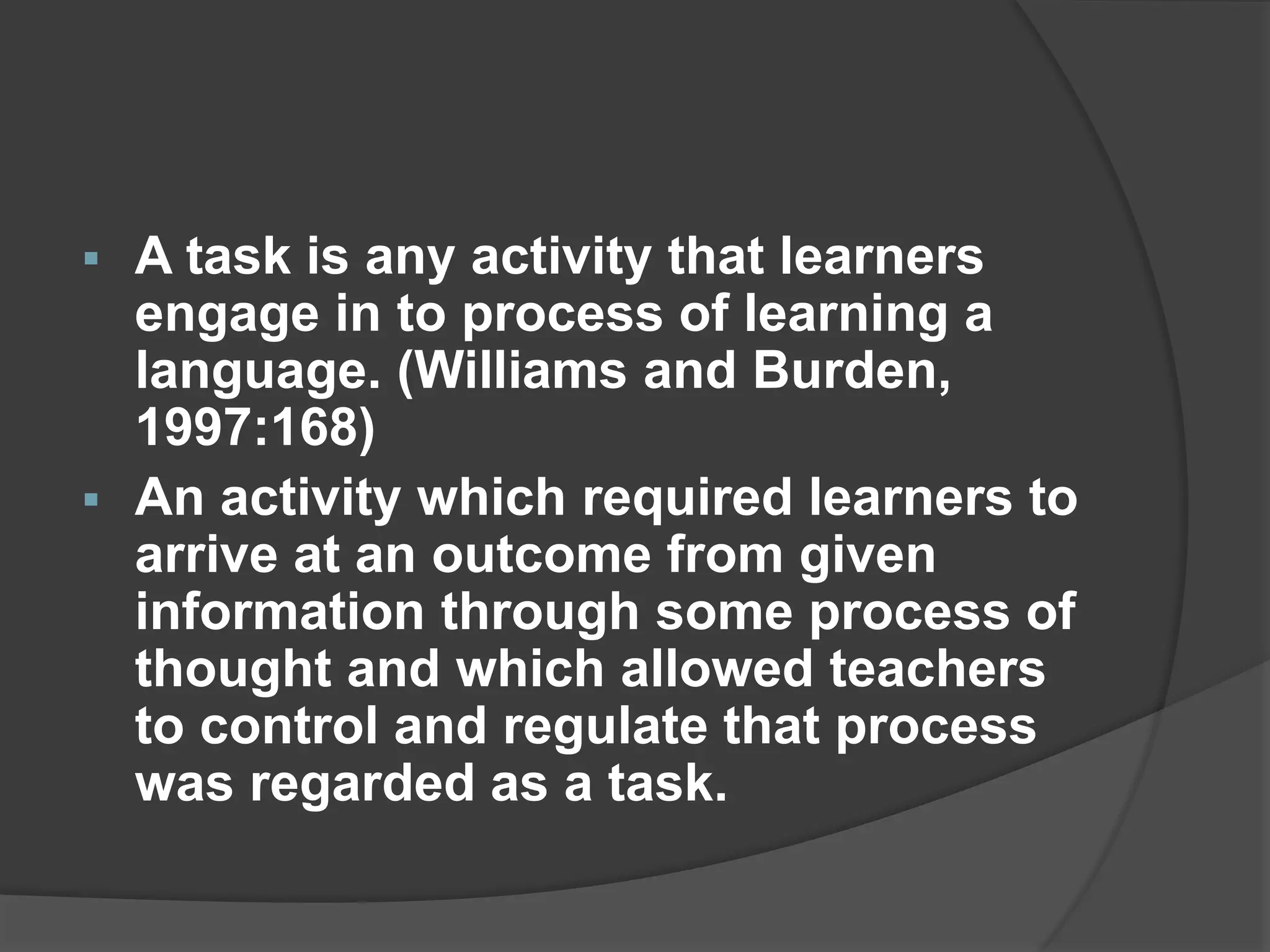  A task is any activity that learners
engage in to process of learning a
language. (Williams and Burden,
1997:168)
 An activity which required learners to
arrive at an outcome from given
information through some process of
thought and which allowed teachers
to control and regulate that process
was regarded as a task.
 