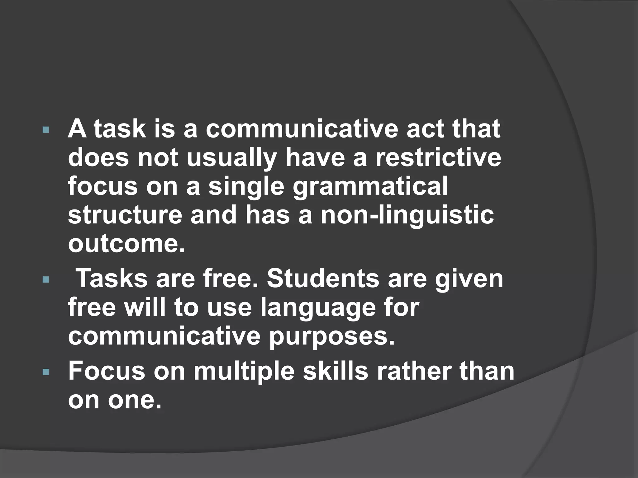  A task is a communicative act that
does not usually have a restrictive
focus on a single grammatical
structure and has a non-linguistic
outcome.
 Tasks are free. Students are given
free will to use language for
communicative purposes.
 Focus on multiple skills rather than
on one.
 