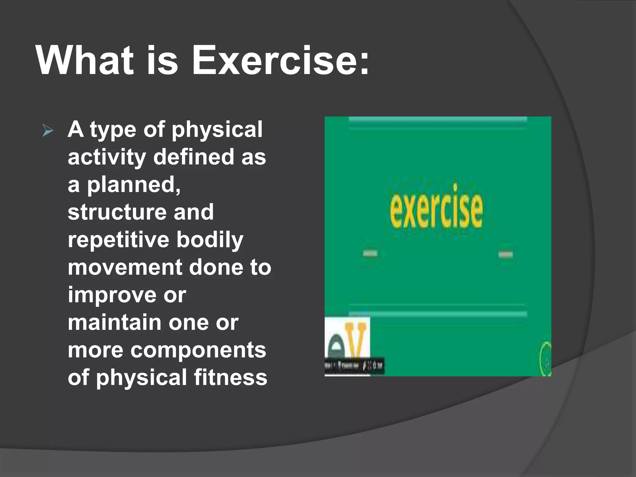 What is Exercise:
 A type of physical
activity defined as
a planned,
structure and
repetitive bodily
movement done to
improve or
maintain one or
more components
of physical fitness
 