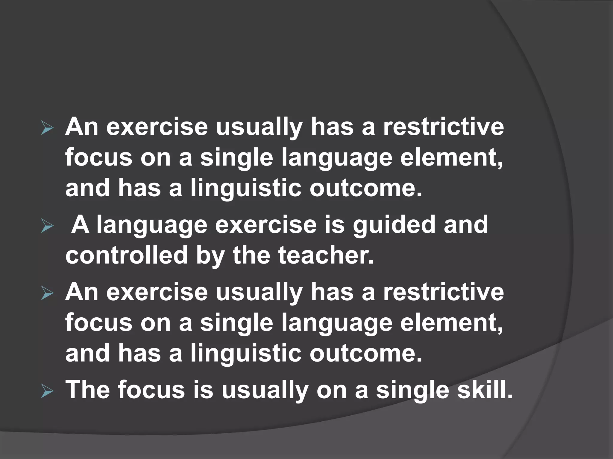  An exercise usually has a restrictive
focus on a single language element,
and has a linguistic outcome.
 A language exercise is guided and
controlled by the teacher.
 An exercise usually has a restrictive
focus on a single language element,
and has a linguistic outcome.
 The focus is usually on a single skill.
 