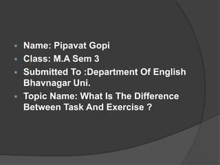  Name: Pipavat Gopi
 Class: M.A Sem 3
 Submitted To :Department Of English
Bhavnagar Uni.
 Topic Name: What Is The Difference
Between Task And Exercise ?
 