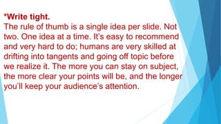 *Write tight.
The rule of thumb is a single idea per slide. Not
two. One idea at a time. It’s easy to recommend
and very hard to do; humans are very skilled at
drifting into tangents and going off topic before
we realize it. The more you can stay on subject,
the more clear your points will be, and the longer
you’ll keep your audience’s attention.
 