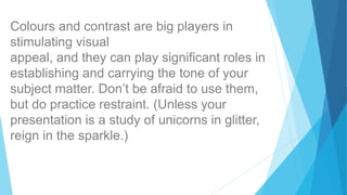 Colours and contrast are big players in
stimulating visual
appeal, and they can play significant roles in
establishing and carrying the tone of your
subject matter. Don’t be afraid to use them,
but do practice restraint. (Unless your
presentation is a study of unicorns in glitter,
reign in the sparkle.)
 