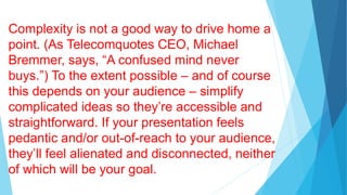 Complexity is not a good way to drive home a
point. (As Telecomquotes CEO, Michael
Bremmer, says, “A confused mind never
buys.”) To the extent possible – and of course
this depends on your audience – simplify
complicated ideas so they’re accessible and
straightforward. If your presentation feels
pedantic and/or out-of-reach to your audience,
they’ll feel alienated and disconnected, neither
of which will be your goal.
 