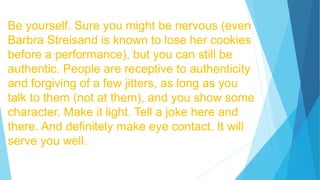 Be yourself. Sure you might be nervous (even
Barbra Streisand is known to lose her cookies
before a performance), but you can still be
authentic. People are receptive to authenticity
and forgiving of a few jitters, as long as you
talk to them (not at them), and you show some
character. Make it light. Tell a joke here and
there. And definitely make eye contact. It will
serve you well.
 