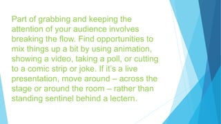 Part of grabbing and keeping the
attention of your audience involves
breaking the flow. Find opportunities to
mix things up a bit by using animation,
showing a video, taking a poll, or cutting
to a comic strip or joke. If it’s a live
presentation, move around – across the
stage or around the room – rather than
standing sentinel behind a lectern.
 
