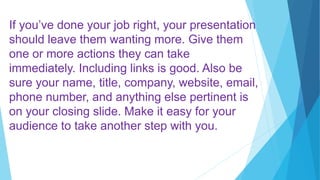 If you’ve done your job right, your presentation
should leave them wanting more. Give them
one or more actions they can take
immediately. Including links is good. Also be
sure your name, title, company, website, email,
phone number, and anything else pertinent is
on your closing slide. Make it easy for your
audience to take another step with you.
 
