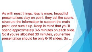 As with most things, less is more. Impactful
presentations stay on point: they set the scene,
structure the information to support the main
point, and sum it up. Keep in mind that you’ll
spend approximately 3-5 minutes on each slide.
So if you’re allocated 30 minutes, your entire
presentation should be only 6-10 slides. So …
 