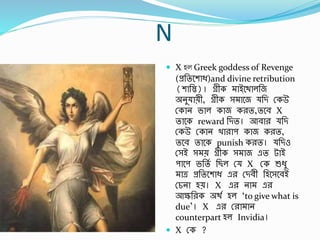N
 X হল Greek goddess of Revenge
(প্রর্তবশাি)and divine retribution
(শার্স্ত)। েীক াইা্বথালর্জ
অনু ােী, েীক স াবজ র্ি স্কউ
স্কান ভাল কাজ করত,তবর্ X
তাবক reward র্িত। আর্ার র্ি
স্কউ স্কান খারাপ কাজ করত,
তবর্ তাবক punish করত। র্িও
স্সই স ে েীক স াজ এত টাই
পাবপ ভর্তব র্ছল স্ X স্ক শুিু
াে প্রর্তবশাি এর স্ির্ী র্হবসবর্ই
স্চনা হে। X এর না এর
আের্রক অথব হল ‘to give what is
due’। X এর স্রা ান
counterpart হল Invidia।
 X স্ক ?
 