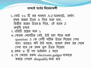 বাছাই পর্বের নিয়মাবলী
১. স্ াট ২৬ র্ প্রশ্ন থাকবর্ A-Z ফর ুাবট, অথবাৎ
প্রথ প্রবশ্নর উত্তর A র্িবে শুরু হবর্,
র্িতীে প্রবশ্নর উত্তর B র্িবে, এই ভাবর্ Z
অর্র্ি চলবর্
২. প্রর্তর্ প্রবশ্নর ান ১
৩. স্কাবনা স্নবগর্ভ স্নই, টাই হবল স্টার াকব
question এ স্ক স্র্শী সঠিক উত্তর র্িবেবছ স্িখা
হবর্। তাবতও র্ি টাই থাবক, তাহবল প্রথ প্রশ্ন স্থবক
স্িখা হবর্ স্ক প্রথ ভূ ল উত্তর র্িবেবছ
8. প্রথ ৮ র্ িল ফাইনাল এ াবর্
৫. স্ স্কাবনা রক electronic gadget র্ুর্হাা্র
করবত স্িখবল disqualify করা হবর্
 