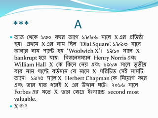 *** A
 আজ স্থবক ১৩০ র্ছর আবগ ১৮৮৬ সাা্বল X এর প্রর্তষ্ঠা
হে। প্রথব X এর না র্ছল ‘Dial Square’. ১৮৯৩ সাা্বল
আর্াা্র না পাা্বে হে ‘Woolwich X’। ১৯১০ সাবল X
bankrupt হবে াে। র্র্জবনস ুান Henry Norris এর্িং
William Hall X স্ক র্কবন স্নে এর্িং ১৯১৩ সাা্বল তৃ তীে
র্ার না পাা্বে র্তব ান স্ নাব X পর্রর্চত স্সই না র্
আবস। ১৯২৫ সাা্বল X Herbert Chapman স্ক র্নবোগ কবর
এর্িং তার হাত িবরই X এর উত্থান ঘবট। ২০১৬ সাা্বল
Forbes এর বত X তার স্েবে ইিংলুাবে second most
valuable.
 X কী ?
 