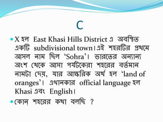 C
 X হল East Khasi Hills District এ অর্র্িত
একর্ subdivisional town।এই শহরর্র প্রথব
আসল না র্ছল ‘Sohra’। ভারবতর অনুানু
অিংশ স্থবক আসা প বটবকরা শহবরর র্তব ান
না টা স্িে, ার আের্রক অথব হল ‘land of
oranges’। এখানকার official language হল
Khasi এর্িং English।
 স্কান্ শহবরর কথা র্লর্ছ ?
 