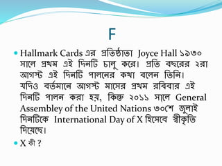 F
 Hallmark Cards এর প্রর্তষ্ঠাতা Joyce Hall ১৯৩০
সাবল প্রথ এই র্িনর্ চালু কবর। প্রর্ত র্ছবরর ২রা
আগস্ট এই র্িনর্ পালবনর কথা র্বলন র্তর্ন।
র্িও র্তব াবন আগস্ট াবসর প্রথ রর্র্র্ার এই
র্িনর্ পালন করা হে, র্কন্তু ২০১১ সাা্বল General
Assembley of the United Nations ৩০স্শ জুলাই
র্িনর্বক International Day of X র্হবসবর্ স্বীকৃ র্ত
র্িবেবছ।
 X কী ?
 