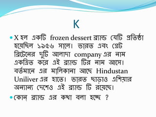 K
 X হল একর্ frozen dessert েুাে স্ র্ প্রর্তষ্ঠা
হবের্ছল ১৯৫৬ সাা্বল। ভাা্রত এর্িং স্েট
র্েবটবনর িুর্ আলািা company এর না
একর্েত কবর এই েুাে র্র না আবস।
র্তব াবন এর াা্র্লকানা আবছ Hindustan
Uniliver এর হাবত। ভাা্রত ছাড়াও এর্শোর
অনুানু স্িবশও এই েুাে র্ রবেবছ।
 স্কান্ েুাে এর কথা র্লা হবে ?
 