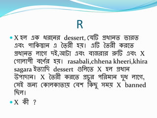 R
 X হল এক িরবনর dessert, স্ র্ প্রিানত ভারত
এর্িং পার্কস্তান এ তৈ্রী হে। এর্ ততরী করবত
প্রিাা্নত লাবগ িই,আটা এর্িং র্াজরার রুর্ এর্িং X
স্গালাপী র্বণবর হে। rasabali,chhena kheeri,khira
sagara ইতুার্ি dessert গুর্লবত X হল প্রিান
উপািান। X ততরী করবত প্রচুর পর্র ান িুি লাবগ,
স্সই জনু স্কালকাতাে স্র্শ র্কছু স ে X banned
র্ছল।
 X কী ?
 