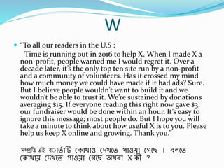 W
 “To all our readers in the U.S :
Time is running out in 2016 to help X. When I made X a
non-profit, people warned me I would regret it. Over a
decade later, it’s the only top ten site run by a non-profit
and a community of volunteers. Has it crossed my mind
how much money we could have made if it had ads? Sure.
But I believe people wouldn’t want to build it and we
wouldn’t be able to trust it. We’re sustained by donations
averaging $15. If everyone reading this right now gave $3,
our fundraiser would be done within an hour. It’s easy to
ignore this message; most people do. But I hope you will
take a minute to think about how useful X is to you. Please
help us keep X online and growing. Thank you.”
সম্প্রবে এই ি্াতব ার্ স্কাথাও স্িখবত পাওো স্গবছ । র্লবত
স্কাথাে স্িখবত পাওো স্গবছ অথর্া X কী ?
 