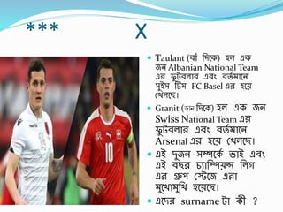 *** X
 Taulant (র্াাঁ র্িবক) হল এক
জন Albanian National Team
এর ফু টর্লার এর্িং র্তব াবন
সুইস র্ FC Basel এর হবে
স্খলবছ।
 Granit (ডোন র্িবক) হল এক জন
Swiss National Team এর
ফু টর্লার এর্িং র্তব াবন
Arsenal এর হবে স্খলবছ।
 এই িুজন সম্পবকব ভাই এর্িং
এই র্ছর চুার্ম্পেন্স র্লগ
এর গ্রুপ স্স্টবজ এরা
ুবখা ুর্খ হবেবছ।
 এবির surname টা কী ?
 