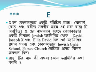 *** E
 X হল স্কালকাতার একর্ পর্রর্চত রাস্তা। স্েবর্ানব
স্রাড এর্িং রর্ীন্দ্র সরণীর াবে এই সরু রাস্তা র্
অর্র্িত। X এর না করন হবেবছ স্কালকাতার
একর্ র্র্খুাত Jewish ফুার্ র্লর স্থবক। David
Joseph X এর্িং Ellia David র্ছল এই ফুার্ র্লর
প্রিান সিসু এর্িং স্কালকাতাে Jewish Girls
School, Parsee Church ততর্রবত এবির র্র্বশষ
অর্িান র্ছল।
 রাস্তা র্র না কী অথর্া স্কান্ ফুার্ র্লর কথা
র্লর্ছ ?
 