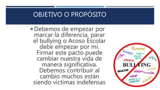OBJETIVO O PROPÓSITO
 Debemos de empezar por
marcar la diferencia, parar
el bullying o Acoso Escolar
debe empezar por mi.
Firmar este pacto puede
cambiar nuestra vida de
manera significativa.
Debemos contribuir al
cambio muchos están
siendo víctimas indefensas
 