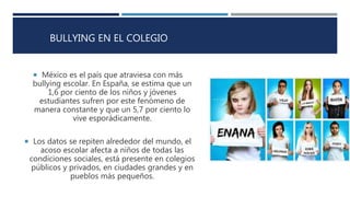 BULLYING EN EL COLEGIO
 México es el país que atraviesa con más
bullying escolar. En España, se estima que un
1,6 por ciento de los niños y jóvenes
estudiantes sufren por este fenómeno de
manera constante y que un 5,7 por ciento lo
vive esporádicamente.
 Los datos se repiten alrededor del mundo, el
acoso escolar afecta a niños de todas las
condiciones sociales, está presente en colegios
públicos y privados, en ciudades grandes y en
pueblos más pequeños.
 
