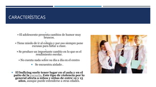 CARACTERÍSTICAS

• El adolescente presenta cambios de humor muy
bruscos.

• Tiene miedo de ir al colegio y por eso siempre pone
excusas para faltar a clase.

• Se produce un importante cambio en lo que es el
rendimiento escolar.

• No cuenta nada sobre su día a día en el centro
 Se encuentra aislado .
 El bullying suele tener lugar en el aula y en el
patio de la escuela. Este tipo de violencia por lo
general afecta a niños y niñas de entre 12 y 15
años, aunque puede extenderse a otras edades.
 