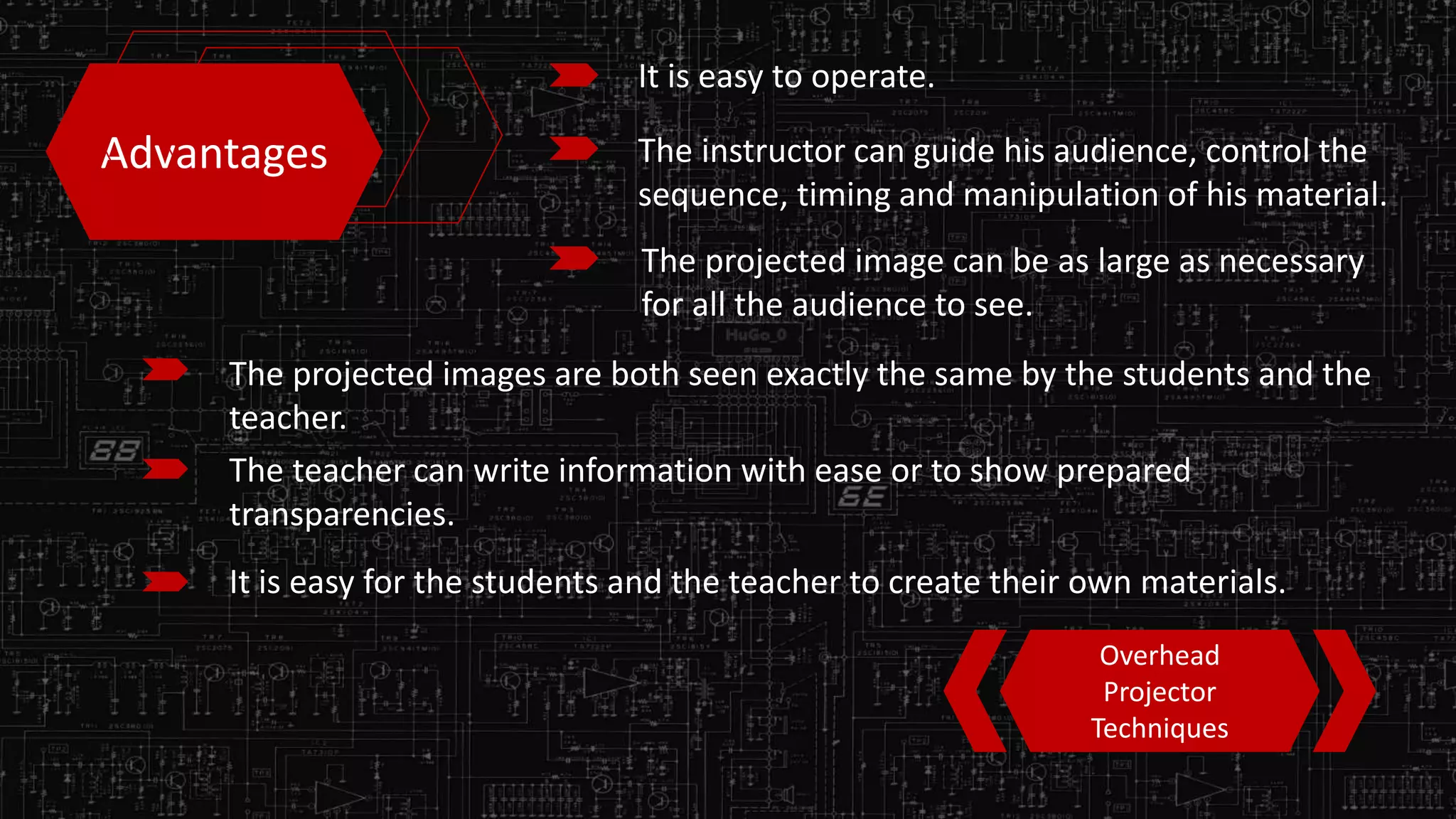 Advantages
It is easy to operate.
The instructor can guide his audience, control the
sequence, timing and manipulation of his material.
The projected image can be as large as necessary
for all the audience to see.
The projected images are both seen exactly the same by the students and the
teacher.
The teacher can write information with ease or to show prepared
transparencies.
It is easy for the students and the teacher to create their own materials.
Overhead
Projector
Techniques
 